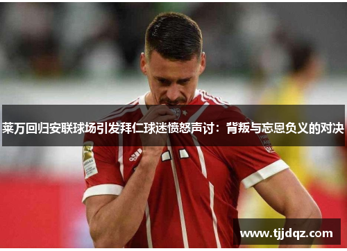 莱万回归安联球场引发拜仁球迷愤怒声讨：背叛与忘恩负义的对决
